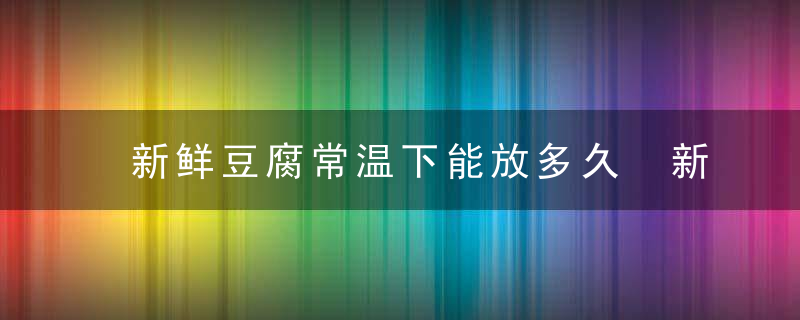 新鲜豆腐常温下能放多久 新鲜豆腐放冰箱可以放多久